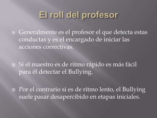    Generalmente es el profesor el que detecta estas
    conductas y es el encargado de iniciar las
    acciones correctivas.

   Si el maestro es de ritmo rápido es más fácil
    para él detectar el Bullying.

   Por el contrario si es de ritmo lento, el Bullying
    suele pasar desapercibido en etapas iniciales.
 