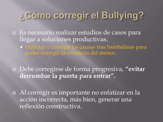    Es necesario realizar estudios de casos para
    llegar a soluciones productivas.
       Detectar y corregir las causas tras bambalinas para
        poder corregir la conducta del menor.


   Debe corregirse de forma progresiva, “evitar
    derrumbar la puerta para entrar”.

   Al corregir es importante no enfatizar en la
    acción incorrecta, más bien, generar una
    reflexión constructiva.
 