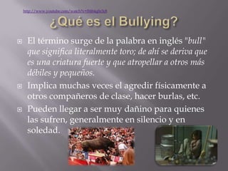 http://www.youtube.com/watch?v=IM64qfir3c8




     El término surge de la palabra en inglés "bull"
      que significa literalmente toro; de ahí se deriva que
      es una criatura fuerte y que atropellar a otros más
      débiles y pequeños.
     Implica muchas veces el agredir físicamente a
      otros compañeros de clase, hacer burlas, etc.
     Pueden llegar a ser muy dañino para quienes
      las sufren, generalmente en silencio y en
      soledad.
 
