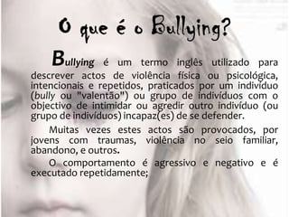 Bullying    é um termo inglês utilizado para
descrever actos de violência física ou psicológica,
intencionais e repetidos, praticados por um indivíduo
(bully ou "valentão") ou grupo de indivíduos com o
objectivo de intimidar ou agredir outro indivíduo (ou
grupo de indivíduos) incapaz(es) de se defender.
    Muitas vezes estes actos são provocados, por
jovens com traumas, violência no seio familiar,
abandono, e outros.
    O comportamento é agressivo e negativo e é
executado repetidamente;
 