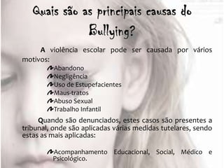 A violência escolar pode ser causada por vários
motivos:
          Abandono
          Negligência
          Uso de Estupefacientes
          Maus-tratos
          Abuso Sexual
          Trabalho Infantil
     Quando são denunciados, estes casos são presentes a
tribunal, onde são aplicadas várias medidas tutelares, sendo
estas as mais aplicadas:

         Acompanhamento Educacional, Social, Médico e
         Psicológico.
 