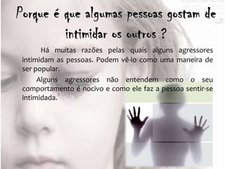 Há muitas razões pelas quais alguns agressores
intimidam as pessoas. Podem vê-lo como uma maneira de
ser popular.
     Alguns agressores não entendem como o seu
comportamento é nocivo e como ele faz a pessoa sentir-se
intimidada.
 