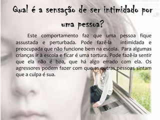 Este comportamento faz que uma pessoa fique
assustada e perturbada. Pode fazê-la            intimidada e
preocupada que não funcione bem na escola. Para algumas
crianças ir à escola e ficar é uma tortura. Pode fazê-la sentir
que ela não é boa, que há algo errado com ela. Os
agressores podem fazer com que as outras pessoas sintam
que a culpa é sua.
 