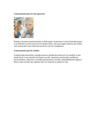 Consecuencias para el o los agresores




Pueden convertirse posteriormente en delicuentes, la persona se siente frustrada porque
se le dificulta la convivencia con los demás niños, cree que ningún esfuerzo que realice
vale la pena para crear relaciones positivas con sus compañeros.

Consecuencias para la víctima

Evidente baja autoestima, actitudes pasivas, pérdida de interés por los estudios lo que
puede llevar a una situación de fracaso escolar, trastornos emocionales, problemas
psicosomáticos, depresión, ansiedad, pensamientos suicidas, lamentablemente algunos
chicos, para no tener que soportar más esa situación se quitan la vida.
 