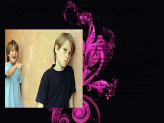 Cómo se comporta un agresor y
         la victima
                   Quienes ejercen el bullying lo hace
                   para imponer su poder sobre el otro
                   logrando con ello tenerlo bajo su
                   completo dominio a lo largo de
                   meses e incluso años.
               •     El niño o varios de ellos,
                   comúnmente           en        grupo,
                   constantemente tienen actitudes
                   agresivas y amenazantes sin motivo
                   alguno contra otro u otros niños.
               •    Es o son provocativos, cualquier
                   cosa es para ellos motivo de burlas.
               •    Su forma de resolver conflictos es
                   por medio de la agresión.
               •   No es nada empático, es decir no se
                   pone en el lugar del otro.
 