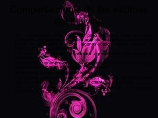 Comportamiento de las víctimas
        del bullying
    Son comúnmente niños tímidos y poco sociables. Ante un acoso
    constante, lógicamente se sienten angustiados, tensos y con mucho
    miedo a tal grado que en algunos casos puede llevarlo a
    consecuencias devastadoras.
•     El niño o adolescente se muestra agresivo con sus padres o
    maestros.
•   Comienzan a poner pretextos y diversos argumentos para no asistir a
    clases, ni participar en actividades de la escuela .
•   Se presenta un bajo rendimiento escolar.
•    La víctima comienza a perder bienes materiales sin justificación
    alguna, o piden más dinero para cubrir chantajes del agresor.
•    En los casos más severos presentan moretones o agresiones
    evidentes en la cara y el cuerpo.
 