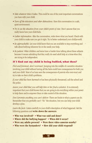 • Take whatever time it takes. This could be one of the most important conversations
   you have with your child.
• Turn off the television and other distractions. Have this conversation in a safe,
   quiet environment.
• Try to see the situation from your child’s point of view. Don’t assume that you
   really know how your child feels.
• Gather information. After the conversation, write down what you heard. Check with
   your child to make sure you got it right. Try to better understand your child’s world.
• Be approachable. Let your child know that you are available to stop everything and
   talk about bullying whenever he or she needs your help.
• Be patient. Older children and teens have a harder time talking about these subjects
   because it means admitting that they really do need adult help at a time when they
   are trying to be independent.
If I find out my child is being bullied, what then?
 irst and foremost, don’t overreact. Jumping into the middle of a sensitive situation
F
involving your child without having all the facts could have consequences for both you
and your child. Most of us have seen the consequences of parents who over-react and
try to take on their child’s problems.
If your child has been harmed or has been physically threatened, call the school and
the police.
Assure your child that you will help him or her find a solution. It is extremely
important that your child knows that you are going to do everything within your power
to help them and to empower them to take control of the situation.
Don’t promise anything you can’t deliver. There are limits to what a parent can do.
 Remember that you probably can’t “fix” the situation, but you can help your child
 develop a plan.
Learn the facts: Listen carefully to your child’s description of what happened. Ask the
following questions and write down the answers:
• Who was involved? • What was said and done?
• Where did the bullying happen? • When did it occur?
• Were any adults present? • Were there video cameras nearby?
• Who were the bystanders? • How did your child respond?



                                           10
 