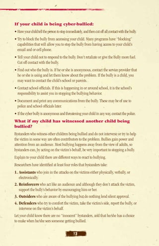 If your child is being cyber-bullied:
• Have your child tell the person to stop immediately, and then cut off all contact with the bully.
• Try to block the bully from accessing your child. Many programs have “blocking”
   capabilities that will allow you to stop the bully from having access to your child’s
   email and or cell phone.
• Tell your child not to respond to the bully. Don’t retaliate or give the bully more fuel.
   Cut off contact with the bully.
• Find out who the bully is. If he or she is anonymous, contact the service provider that
  he or she is using and let them know about the problem. If the bully is a child, you
  may want to contact the child’s school or parents.
• Contact school officials. If this is happening in or around school, it is the school’s
   responsibility to assist you in stopping the bullying behavior.
• Document and print any communications from the bully. These may be of use to
   police and school officials later.
• If the cyber bully is anonymous and threatening your child in any way, contact the police.
What if my child has witnessed another child being
bullied?
Bystanders who witness other children being bullied and do not intervene or try to help
the victim in some way are often contributors to the problem. Bullies gain power and
attention from an audience. Most bullying happens away from the view of adults, so
bystanders can, by acting on the victim’s behalf, be very important to stopping a bully.
Explain to your child there are different ways to react to bullying.
Researchers have identified at least four roles that bystanders take:
1.  ssistants who join in the attacks on the victims either physically, verbally, or
   A
   electronically.
2.  einforcers who act like an audience and although they don’t attack the victim,
   R
   support the bully’s behavior by encouraging him or her.
3. Outsiders who are aware of the bullying but do nothing lend silent approval.
4. efenders who try to comfort the victim, take the victim’s side, report the bully, or
   D
   intervene on the victim’s behalf.
Let your child know there are no “innocent” bystanders, and that he/she has a choice
to make when he/she sees someone getting bullied.

                                                13
 