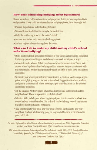 How does witnessing bullying affect bystanders?
      Recent research on children who witness bullying shows that it can have negative effects
      on bystanders. If your child has witnessed severe bullying episodes, he or she might feel:
      • Pressure to participate in the bullying behavior.
      • Vulnerable and fearful that they may be the next victim.
      • Guilty for not having acted on the victim’s behalf.
      • Anxious about what to do about the bullying episode.
      • Sad and helpless when thinking about the victim.
      What can I do to make my child and my child’s school
      safer from bullying?
      • Model good social skills and conflict resolution in your family and in your life. Remember
         that young eyes are watching you most when you are upset, feel slighted or angry.
      • Advocate for safer schools. Talk to teachers and school administrators. Take a look
         at your school’s policies about bullying and bad behavior. Are you comfortable with
         the current rules? Are they being enforced? Speak up! Offer to help. Serve on a parent
        committee.
      • Work with your school parent/teacher organization to create or locate an age-appro-
         priate anti-bullying program for your entire school. Suggest that teachers, students
         and parents come to an all school meeting to spur open discussion on the problem
         and to raise awareness.
      • Ask the students. Are there places where they don’t feel safe in the school and the
         neighborhood? Where is supervision needed at school?
      • Volunteer. Offer to help your school by giving of your time to monitor a school func-
         tion or hallway or to ride the bus. Not only will you be helping, you will begin to see
         the school from the students’ perspective.
      • Take time to talk to your child and your child’s friends, their parents, and your
         neighbors. Find out what is really going on in your child’s circle of friends and in
         your child’s life.

For more information about this or other educational programs from UNH Cooperative Extension,
           contact your local County Extension Office or visit www.extension.unh.edu.
 This material was researched and gathered by Malcolm L. Smith, PhD, CFLE, Family Education
       and Policy Specialist for UNH Cooperative Extension, 215 Pettee Hall, University of
                              New Hampshire, Durham, NH. 03824

                                                   14
 