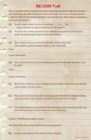 BULLYING PLAN
This is a general outline of a plan you should create with your child to help him or her feel
safe and to know that they’re not alone in facing the bully. Since every bullying situation
is different, these are just general questions to get you and your child started on developing
your own bullying plan.
1.)	 Should a parent contact the school immediately? ___ Yes ___ No
       (This is a decision you and your child should make together.)
2.)	 If not now, then at what point would school officials be contacted? (List all behaviors,
     words, and actions that you and your child won’t tolerate.)


3.)	 Who at school would your child feel comfortable talking to about this?
      (This could be a teacher, counselor, friend, or other school staff)
Name:

Contact Information:

4.)	 Who at school would you and your parenting partner feel comfortable talking with about
     the bully?
Name:

Contact Information:

5.)	 What friends or siblings can your child ask for help in order to not be alone with the bully
     and bystanders. (List their names)


6.)	 What actions would help your child avoid being alone with bully? (List alternate walking
     and transportation routes, hallways, and times that the bully can be avoided.)


7.) 	If your child needs help dealing with the bully immediately, how can he/she get help: (List
      who he/she can contact and how he/she can contact this person).


At school? (List times and people to contact)

After school? (List who to contact and how to contact this person)


8.)	 In cases of cyberbullying: list contacts by email and phone.
                                                                                    Continued on back cover
 