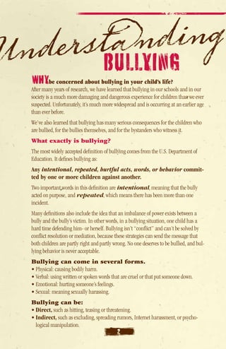 BULLYING
WhYbe concerned about bullying in your child’s life?
After many years of research, we have learned that bullying in our schools and in our
society is a much more damaging and dangerous experience for children than we ever
suspected. Unfortunately, it’s much more widespread and is occurring at an earlier age
than ever before.
We’ve also learned that bullying has many serious consequences for the children who
are bullied, for the bullies themselves, and for the bystanders who witness it.
What exactly is bullying?
The most widely accepted definition of bullying comes from the U.S. Department of
Education. It defines bullying as:
Any intentional, repeated, hurtful acts, words, or behavior commit-
ted by one or more children against another.
Two important words in this definition are intentional, meaning that the bully
acted on purpose, and repeated, which means there has been more than one
incident.
Many definitions also include the idea that an imbalance of power exists between a
bully and the bully’s victim. In other words, in a bullying situation, one child has a
hard time defending him- or herself. Bullying isn’t “conflict” and can’t be solved by
conflict resolution or mediation, because these strategies can send the message that
both children are partly right and partly wrong. No one deserves to be bullied, and bul-
lying behavior is never acceptable.
Bullying can come in several forms.
• Physical: causing bodily harm.
• Verbal: using written or spoken words that are cruel or that put someone down.
• Emotional: hurting someone’s feelings.
• Sexual: meaning sexually harassing.
Bullying can be:
• Direct, such as hitting, teasing or threatening.
• Indirect, such as excluding, spreading rumors, Internet harassment, or psycho-
  logical manipulation.
                                           2
 