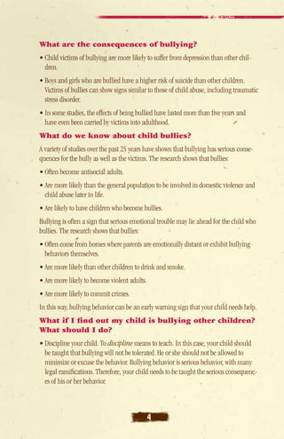 What are the consequences of bullying?
• Child victims of bullying are more likely to suffer from depression than other chil-
  dren.
• Boys and girls who are bullied have a higher risk of suicide than other children.
   Victims of bullies can show signs similar to those of child abuse, including traumatic
   stress disorder.
• In some studies, the effects of being bullied have lasted more than five years and
   have even been carried by victims into adulthood.
What do we know about child bullies?
A variety of studies over the past 25 years have shown that bullying has serious conse-
quences for the bully as well as the victims. The research shows that bullies:
• Often become antisocial adults.
• Are more likely than the general population to be involved in domestic violence and
  child abuse later in life.
• Are likely to have children who become bullies.
Bullying is often a sign that serious emotional trouble may lie ahead for the child who
bullies. The research shows that bullies:
• Often come from homes where parents are emotionally distant or exhibit bullying
   behaviors themselves.
• Are more likely than other children to drink and smoke.
• Are more likely to become violent adults.
• Are more likely to commit crimes.
In this way, bullying behavior can be an early warning sign that your child needs help.
What if I find out my child is bullying other children?
What should I do?
• Discipline your child. To discipline means to teach. In this case, your child should
   be taught that bullying will not be tolerated. He or she should not be allowed to
   minimize or excuse the behavior. Bullying behavior is serious behavior, with many
   legal ramifications. Therefore, your child needs to be taught the serious consequenc-
   es of his or her behavior.



                                              4
 