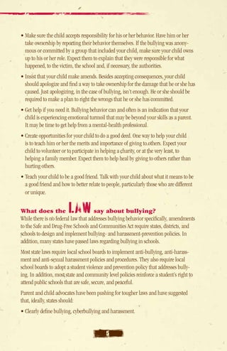 • Make sure the child accepts responsibility for his or her behavior. Have him or her
  take ownership by reporting their behavior themselves. If the bullying was anony-
  mous or committed by a group that included your child, make sure your child owns
  up to his or her role. Expect them to explain that they were responsible for what
  happened, to the victim, the school and, if necessary, the authorities.
• Insist that your child make amends. Besides accepting consequences, your child
   should apologize and find a way to take ownership for the damage that he or she has
   caused. Just apologizing, in the case of bullying, isn’t enough. He or she should be
   required to make a plan to right the wrongs that he or she has committed.
• Get help if you need it. Bullying behavior can and often is an indication that your
  child is experiencing emotional turmoil that may be beyond your skills as a parent.
  It may be time to get help from a mental-health professional.
• Create opportunities for your child to do a good deed. One way to help your child
   is to teach him or her the merits and importance of giving to others. Expect your
   child to volunteer or to participate in helping a charity, or at the very least, to
   helping a family member. Expect them to help heal by giving to others rather than
   hurting others.
• Teach your child to be a good friend. Talk with your child about what it means to be
   a good friend and how to better relate to people, particularly those who are different
   or unique.

What does the           law          say about bullying?
While there is no federal law that addresses bullying behavior specifically, amendments
to the Safe and Drug-Free Schools and Communities Act require states, districts, and
schools to design and implement bullying- and harassment-prevention policies. In
addition, many states have passed laws regarding bullying in schools.
Most state laws require local school boards to implement anti-bullying, anti-harass-
ment and anti-sexual harassment policies and procedures. They also require local
school boards to adopt a student violence and prevention policy that addresses bully-
ing. In addition, most state and community level policies reinforce a student’s right to
attend public schools that are safe, secure, and peaceful.
Parent and child advocates have been pushing for tougher laws and have suggested
that, ideally, states should:
• Clearly define bullying, cyberbullying and harassment.


                                           5
 