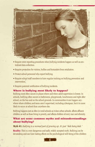 • Require strict reporting procedures when bullying incidents happen as well as cen-
  tralized data collection.
• Require protection for victims, bullies and bystanders from retaliation.
• Protect school personnel who report bullying.
• Require school staff members to have regular training on bullying prevention and
   intervention.
• Require parental notification of bullying incidents.
Where is bullying most likely to happen?
Bullying most often occurs in places where and when adult supervision is lowest. In
schools, bullying often occurs in bathrooms, playgrounds, lunchrooms and right after
school, on the bus and on the school grounds. In communities it can happen any-
where where children and teens aren’t supervised, including cyberspace, but it is more
likely to occur at school than anywhere else.
Bullying happens just as often in rural schools as it does urban schools, affects affluent
children as well as those living in poverty, and affects children of every race and ethnicity.
What are some common myths and misunderstandings
about bullying?
Myth #1: Bullying is a normal part of growing up. It’s just “kids being kids.”
Reality: This is a very dangerous and sadly, widely accepted myth. Bullying can be
devastating and can have lasting effects on the psychological well-being of the children

                                              6
 