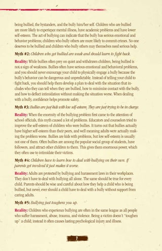 being bullied, the bystanders, and the bully him/her self. Children who are bullied
are more likely to experience mental illness, have academic problems and have lower
self-esteem. The act of bullying can indicate that the bully has serious emotional and
behavior problems; children who bully others are more likely to commit crimes. No one
deserves to be bullied and children who bully others may themselves need serious help.
Myth #2: Children who get bullied are weak and should learn to fight back.
Reality: While bullies often prey on quiet and withdrawn children, being bullied is
not a sign of weakness. Bullies often have serious emotional and behavioral problems,
and you should never encourage your child to physically engage a bully because the
bully’s behavior can be dangerous and unpredictable. Instead of telling your child to
fight back, you should help them develop a plan to deal with the situation that in-
cludes who they can tell when they are bullied, how to minimize contact with the bully,
and how to deflect intimidation without making the situation worse. When dealing
with a bully, confidence helps promote safety.
Myth #3: Bullies are just kids with low self-esteem. They are just trying to be in charge.
Reality: When the enormity of the bullying problem first came to the attention of
school officials, this myth caused a lot of problems. Educators and counselors tried to
improve the self-esteem of children who were bullies. It turns out that bullies actually
have higher self-esteem than their peers, and well meaning adults were actually mak-
ing the problem worse. Bullies are kids with problems, but low self-esteem is usually
not one of them. Often bullies are among the popular social group of students, have
followers, and attract other children to them. This gives them enormous power, which
they often use to intimidate their victims.
Myth #4: Children have to learn how to deal with bullying on their own. If
parents get involved it just makes it worse.
Reality: Adults are protected by bullying and harassment laws in their workplaces.
They don’t have to deal with bullying all alone. The same should be true for every
child. Parents should be wise and careful about how they help a child who is being
bullied, but never, ever should a child have to deal with a bully without support from
caring adults.
Myth #5: Bullying just toughens you up.
Reality: Children who experience bullying are often in the same league as all people
who suffer harassment, abuse, trauma, and violence. Being a victim doesn’t “toughen
up” a child; instead it often causes lasting psychological injury and illness.


                                            7
 