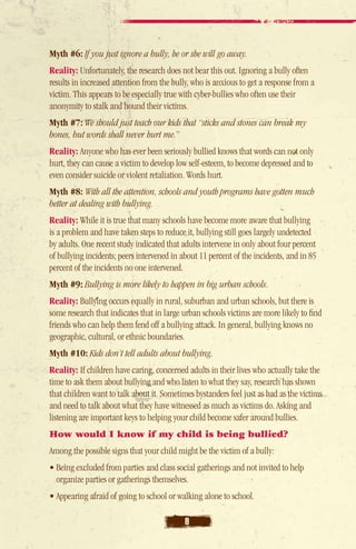 Myth #6: If you just ignore a bully, he or she will go away.
Reality: Unfortunately, the research does not bear this out. Ignoring a bully often
results in increased attention from the bully, who is anxious to get a response from a
victim. This appears to be especially true with cyber-bullies who often use their
anonymity to stalk and hound their victims.
Myth #7: We should just teach our kids that “sticks and stones can break my
bones, but words shall never hurt me.”
Reality: Anyone who has ever been seriously bullied knows that words can not only
hurt, they can cause a victim to develop low self-esteem, to become depressed and to
even consider suicide or violent retaliation. Words hurt.
Myth #8: With all the attention, schools and youth programs have gotten much
better at dealing with bullying.
Reality: While it is true that many schools have become more aware that bullying
is a problem and have taken steps to reduce it, bullying still goes largely undetected
by adults. One recent study indicated that adults intervene in only about four percent
of bullying incidents; peers intervened in about 11 percent of the incidents, and in 85
percent of the incidents no one intervened.
Myth #9: Bullying is more likely to happen in big urban schools.
Reality: Bullying occurs equally in rural, suburban and urban schools, but there is
some research that indicates that in large urban schools victims are more likely to find
friends who can help them fend off a bullying attack. In general, bullying knows no
geographic, cultural, or ethnic boundaries.
Myth #10: Kids don’t tell adults about bullying.
Reality: If children have caring, concerned adults in their lives who actually take the
time to ask them about bullying and who listen to what they say, research has shown
that children want to talk about it. Sometimes bystanders feel just as bad as the victims
and need to talk about what they have witnessed as much as victims do. Asking and
listening are important keys to helping your child become safer around bullies.
How would I know if my child is being bullied?
Among the possible signs that your child might be the victim of a bully:
• Being excluded from parties and class social gatherings and not invited to help
  organize parties or gatherings themselves.
• Appearing afraid of going to school or walking alone to school.

                                           8
 
