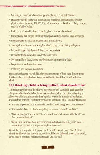 • Not bringing home friends and not spending times in classmates’ homes.
• Frequently staying home with complaints of headaches, stomachaches, or other
  physical ailments. Nearly 160,000 U.S. children miss school each school day because
  they are afraid of bullies.
• Lack of a good friend to share computer, phone, and social events with.
• Coming home with missing or damaged backpack, clothing, books or other belongings.
• Losing interest in school or a sudden drop in school work.
• Staying close to adults while being fearful of playing or associating with peers.
• Frequently appearing depressed, lonely, sad, or anxious.
• Frequently being chosen last in activities and teams.
• Not being able to sleep, having bad dreams, and crying during sleep.
• Requesting or stealing extra money.
• Irritability and frequent mood shifts.
However, just because your child is showing one or more of these signs doesn’t mean
that he or she is being bullied. It does mean that it’s time to have a talk with your
child.
If I think my child is being bullied, what should I do?
The first thing you should do is have a conversation with your child. Find a comfort-
able place where he/she feels safe and ask him/her to tell you about what is going on.
Show your child that you care for him/her, that you can be trusted with his/her feel-
ings and that you won’t judge him/her harshly. Be on your child’s side. Say things like:
• “Is everything OK at school? You seem kind of down about things. Do you want to talk?”
• “I’m worried about you. Is there anything you want to talk with me about?”
• “How are things going at school? Do you have friends to hang out with? People you
     feel comfortable with?”
• “When I was in school there were some mean kids who made things hard some-
    
    times. Have you had to put up with any kids like that?”
One of the most important things you can do is really listen to your child. Bullies
often intimidate victims into silence, and it could be very difficult for your child to talk
about what is going on. Real listening means that you will:


                                             9
 