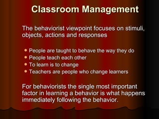 Classroom Management
The behaviorist viewpoint focuses on stimuli,
objects, actions and responses

   People are taught to behave the way they do
   People teach each other
   To learn is to change
   Teachers are people who change learners

For behaviorists the single most important
factor in learning a behavior is what happens
immediately following the behavior.
 