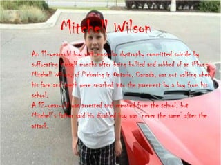 Mitchell Wilson
An 11-year-old boy with muscular dystrophy committed suicide by
suffocating himself months after being bullied and robbed of an iPhone.
Mitchell Wilson, of Pickering in Ontario, Canada, was out walking when
his face and teeth were smashed into the pavement by a boy from his
school.
A 12-year-old was arrested and removed from the school, but
Mitchell‟s father said his disabled boy was „never the same‟ after the
attack.
 