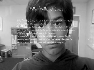 Billy (William) Lucas

Billy (William) Lucas, who was a student at Greensburg Community High
School, was found hanging in a family owned barn.
While reports say that Lucas made no reference to bullying in his suicide
note, it has been suggested that he was the victim of a sustained campaign
of bullying at the hands of some of his classmates.
In particular, it is reported that he was subjected to taunts about his
perceived sexual orientation and was called “fag” among other jibes. It
should be noted that Billy never self-identified as being gay.
 