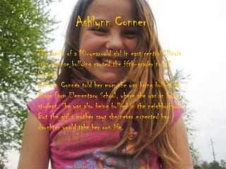Ashlynn Conner
The family of a 10-year-old girl in east central Illinois
says intense bullying caused the fifth-grader to kill
herself.
Ashlynn Conner told her mom she was being bullied at
Ridge Farm Elementary School, where she was an honor
student. She was also being bullied in the neighborhood.
But the girl‟s mother says she never expected her
daughter would take her own life.
 