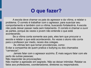 O que fazer?
       A escola deve chamar os pais do agressor e da vítima, e relatar o
problema. O correto é trabalhar com o agressor, para suavizar seu
comportamento e também com a vítima, buscando fortalecê-la. A escola
não pode deixar passar nada sem tratamento. O correto é chamar e ouvir
as partes, porque às vezes o jovem não entende o que está
acontecendo.
       Se a vítima conta somente aos pais, eles tem que procurar a
escola e relatar o que está acontecendo. Às vezes o aluno não conta
para o professor por medo, receio dos colegas.
       As vitimas tem que tomar providencias, como:
Evitar a companhia de quem pratica o bullying ou dos chamados
“carrascos”;
       Jamais falar com o agressor sozinho. É mais seguro falar com ele
perto de outras pessoas;
Não responder às provocações;
Não manter a agressão em segredo. Não se deixar intimidar. Relatar os
fatos aos professores, coordenadores, diretores ou responsáveis.
 