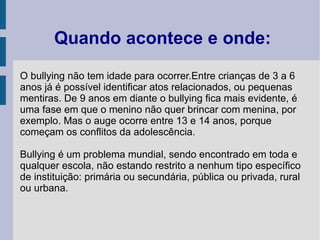 Quando acontece e onde:
O bullying não tem idade para ocorrer.Entre crianças de 3 a 6
anos já é possível identificar atos relacionados, ou pequenas
mentiras. De 9 anos em diante o bullying fica mais evidente, é
uma fase em que o menino não quer brincar com menina, por
exemplo. Mas o auge ocorre entre 13 e 14 anos, porque
começam os conflitos da adolescência.

Bullying é um problema mundial, sendo encontrado em toda e
qualquer escola, não estando restrito a nenhum tipo específico
de instituição: primária ou secundária, pública ou privada, rural
ou urbana.
 