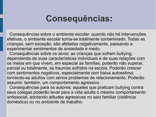 Consequências:
  Consequências sobre o ambiente escolar: quando não há intervenções
efetivas, o ambiente escolar torna-se totalmente contaminado. Todas as
crianças, sem exceção, são afetadas negativamente, passando a
experimentar sentimentos de ansiedade e medo.
  Consequências sobre os alvos: as crianças que sofrem bullying,
dependendo de suas características individuais e de suas relações com
os meios em que vivem, em especial as famílias, poderão não superar,
parcial ou totalmente, os traumas sofridos na escola. Poderão crescer
com sentimentos negativos, especialmente com baixa autoestima,
tornando-se adultos com sérios problemas de relacionamento. Poderão
assumir, também, um comportamento agressivo.
  Consequências para os autores: aqueles que praticam bullying contra
seus colegas poderão levar para a vida adulta o mesmo comportamento
antissocial, adotando atitudes agressivas no seio familiar (violência
doméstica) ou no ambiente de trabalho.
 