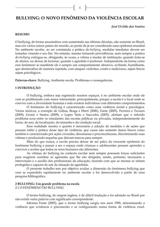 1


BULLYING: O NOVO FENÔMENO DA VIOLÊNCIA ESCOLAR
                                                                     José Ozildo dos Santos

RESUMO

O bullying, de forma assustadora vem aumentado nas últimas décadas, não somente no Brasil,
mas em vários outros países do mundo, ao ponto de já ser considerado uma epidemia mundial.
No ambiente escolar, ao ser constatada a prática do bullying, medidas imediatas devem ser
tomadas visando o seu fim. No entanto, mesmo tomando providências, nem sempre a prática
do bullying extingue-se, obrigando, às vezes, a vítima a mudar de instituição, quando trata-se
de alunos, ou deixar de lecionar, quando o agredido é professor. Independente da forma como
esse fenômeno se manifeste ele é sempre um comportamento ofensivo, aviltante, humilhante,
que desmoraliza de maneira repetida, com ataques violentos, cruéis e maliciosos, sejam físicos
sejam psicológicos.

Palavras-chave: Bullying. Ambiente escola. Problemas e consequências.

1 INTRODUÇÃO

        O bullying, embora seja registrado noutros espaços, é no ambiente escolar onde ele
vem se proliferando com maior intensidade, principalmente, porque a escola é o local onde se
convive com a diversidade humana e nele existem indivíduos com diferentes comportamentos.
        O fenômeno do bullying é caracterizado como uma violência moral e psicológica.
Vários teóricos, a exemplo de Lisboa, Braga e Ebert (2006), Fante (2005), Ferreira e Tavares
(2009), Grossi e Santos (2009), e Lopes Neto e Saavedra (2003), alertam que o referido
problema ecoa entre os estudantes das escolas públicas ou privadas, independentemente do
turno, de ano, da localização, do tamanho e da condição social.
        Essa realidade mostra o quanto é necessário a adoção de medidas e de ações que
possam inibir a prática desse tipo de violência, que causa não somente danos físicos como
também é caracterizado por ações covardes, desumanas e preconceituosas, discriminando suas
vítimas e produzindo sequelas que deixam marcas para sempre.
        Mais do que nunca, a escola precisa deixar de ser palco da crescente epidemia do
fenômeno bullying e passar a ser o espaço onde crianças e adolescentes possam aprender a
conviver e aceitar que todos os seres humanos são diferentes.
        As vítimas do bullying no contexto escolar nem sempre possuem forças suficientes
para reagirem sozinhas as agressões que lhe são dirigidas, sendo, portanto, necessária a
intervenção e o auxílio dos profissionais da educação, fazendo com que as mesma se sintam
protegidas e capazes de sair da situação de agredidas.
        O presente trabalho tem por objetivo avaliar a dimensão do fenômeno bullying que
vem se expandido rapidamente no ambiente escolar e foi desenvolvido a partir de uma
pesquisa bibliográfica.

2 BULLYING: Um grande problema na escola
2.1 O FENÔMENO DO BULLYING

        O termo bullying, de origem inglesa, é de difícil tradução e foi adotado no Brasil por
não existir outra palavra com significado correspondente.
        Informa Fante (2005), que o termo bullying surgiu nos anos 1990, denominando a
violência que evidencia o preconceito e se configurando numa forma de violência cruel,
 