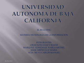 EL BULLYING

             MATERIA TECNOLOGIA DE LA INFORMACION


                         INTEGRANTES:
                   URIAS SOTO DAICY BIAINE
               MARQUEZ GONZALEZ KARLA MICHEL
                    MASCAREÑO LUZ MARIA
                  ACIA SILVA CARLOS MANUEL


06/06/2012
 