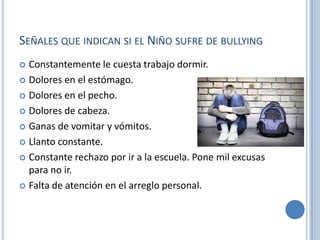 SEÑALES QUE INDICAN SI EL NIÑO SUFRE DE BULLYING
 Constantemente le cuesta trabajo dormir.
 Dolores en el estómago.

 Dolores en el pecho.

 Dolores de cabeza.

 Ganas de vomitar y vómitos.

 Llanto constante.

 Constante rechazo por ir a la escuela. Pone mil excusas
  para no ir.
 Falta de atención en el arreglo personal.
 