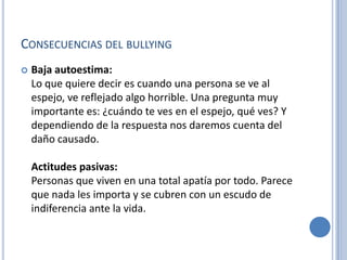 CONSECUENCIAS DEL BULLYING
   Baja autoestima:
    Lo que quiere decir es cuando una persona se ve al
    espejo, ve reflejado algo horrible. Una pregunta muy
    importante es: ¿cuándo te ves en el espejo, qué ves? Y
    dependiendo de la respuesta nos daremos cuenta del
    daño causado.

    Actitudes pasivas:
    Personas que viven en una total apatía por todo. Parece
    que nada les importa y se cubren con un escudo de
    indiferencia ante la vida.
 