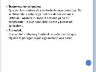  Trastornos emocionales:
  Que son los cambios de estado de ánimo constantes. De
  sentirse fatal a estar súper felices, de ser víctima a
  lastimar… Aparece cuando la persona ya no es
  congruente –lo que hace, dice, siente y piensa no
  coinciden-.
 Ansiedad:
  Es cuando te late muy fuerte el corazón, sientes que
  alguien te persigue o que algo malo te va a pasar.
 