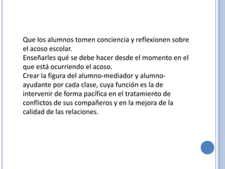 Que los alumnos tomen conciencia y reflexionen sobre
el acoso escolar.
Enseñarles qué se debe hacer desde el momento en el
que está ocurriendo el acoso.
Crear la figura del alumno-mediador y alumno-
ayudante por cada clase, cuya función es la de
intervenir de forma pacífica en el tratamiento de
conflictos de sus compañeros y en la mejora de la
calidad de las relaciones.
 