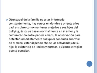    Otro papel de la familia es estar informada
    constantemente, hay cursos en donde se orienta a los
    padres sobre como mantener alejados a sus hijos del
    bullying; éstos se basan normalmente en el amor y la
    comunicación entre padres e hijos, la observación para
    detectar inmediatamente cualquier conducta anormal
    en el chico, estar al pendiente de las actividades de su
    hijo, la existencia de límites y normas, así como el vigilar
    que se cumplan.
 