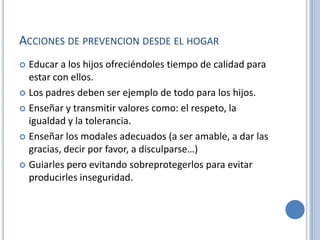 ACCIONES DE PREVENCION DESDE EL HOGAR
 Educar a los hijos ofreciéndoles tiempo de calidad para
  estar con ellos.
 Los padres deben ser ejemplo de todo para los hijos.

 Enseñar y transmitir valores como: el respeto, la
  igualdad y la tolerancia.
 Enseñar los modales adecuados (a ser amable, a dar las
  gracias, decir por favor, a disculparse…)
 Guiarles pero evitando sobreprotegerlos para evitar
  producirles inseguridad.
 