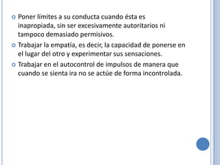  Poner límites a su conducta cuando ésta es
  inapropiada, sin ser excesivamente autoritarios ni
  tampoco demasiado permisivos.
 Trabajar la empatía, es decir, la capacidad de ponerse en
  el lugar del otro y experimentar sus sensaciones.
 Trabajar en el autocontrol de impulsos de manera que
  cuando se sienta ira no se actúe de forma incontrolada.
 