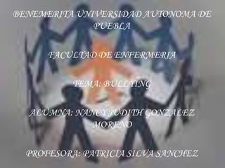 BENEMERITA UNIVERSIDAD AUTONOMA DE
              PUEBLA

      FACULTAD DE ENFERMERIA

          TEMA: BULLYING

  ALUMNA: NANCY JUDITH GONZALEZ
             MORENO

  PROFESORA: PATRICIA SILVA SANCHEZ
 