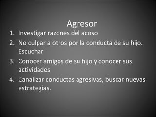 Agresor
1. Investigar razones del acoso
2. No culpar a otros por la conducta de su hijo.
   Escuchar
3. Conocer amigos de su hijo y conocer sus
   actividades
4. Canalizar conductas agresivas, buscar nuevas
   estrategias.
 