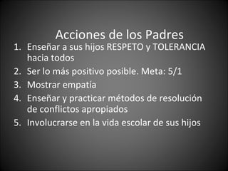 Acciones de los Padres
1. Enseñar a sus hijos RESPETO y TOLERANCIA
   hacia todos
2. Ser lo más positivo posible. Meta: 5/1
3. Mostrar empatía
4. Enseñar y practicar métodos de resolución
   de conflictos apropiados
5. Involucrarse en la vida escolar de sus hijos
 