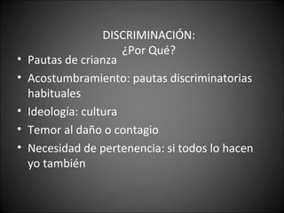 DISCRIMINACIÓN:
                       ¿Por Qué?
•   Pautas de crianza
•   Acostumbramiento: pautas discriminatorias
    habituales
•   Ideología: cultura
•   Temor al daño o contagio
•   Necesidad de pertenencia: si todos lo hacen
    yo también
 