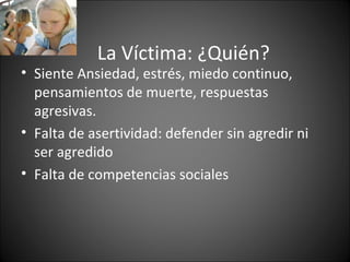 La Víctima: ¿Quién?
• Siente Ansiedad, estrés, miedo continuo,
  pensamientos de muerte, respuestas
  agresivas.
• Falta de asertividad: defender sin agredir ni
  ser agredido
• Falta de competencias sociales
 