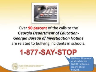 Over 90 percent of the calls to the
    Georgia Department of Education-
 Georgia Bureau of Investigation Hotline
are related to bullying incidents in schools.


                                    Well over 80 percent
                                    of all calls to the
                                    GaDOE Hotline are
                                    reports about
                                    bullying.
 