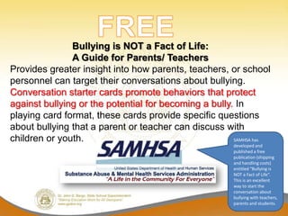 Bullying is NOT a Fact of Life:
               A Guide for Parents/ Teachers
Provides greater insight into how parents, teachers, or school
personnel can target their conversations about bullying.
Conversation starter cards promote behaviors that protect
against bullying or the potential for becoming a bully. In
playing card format, these cards provide specific questions
about bullying that a parent or teacher can discuss with
children or youth.                                     SAMHSA has
                                                       developed and
                                                       published a free
                                                       publication (shipping
                                                       and handling costs)
                                                       entitled “Bullying is
                                                       NOT a Fact of Life”.
                                                       This is an excellent
                                                       way to start the
                                                       conversation about
                                                       bullying with teachers,
                                                       parents and students.
 