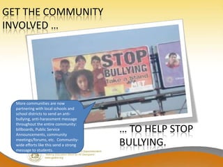 GET THE COMMUNITY
INVOLVED …




  More communities are now
  partnering with local schools and
  school districts to send an anti-
  bullying, anti-harassment message
  throughout the entire community:
  billboards, Public Service
  Announcements, community
                                         … TO HELP STOP
  meetings/forums, etc. Community-
  wide efforts like this send a strong   BULLYING.
  message to students.
 