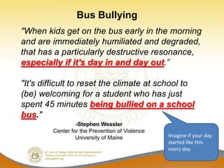 Bus Bullying
"When kids get on the bus early in the morning
and are immediately humiliated and degraded,
that has a particularly destructive resonance,
especially if it's day in and day out.”

"It's difficult to reset the climate at school to
(be) welcoming for a student who has just
spent 45 minutes being bullied on a school
bus."
                  -Stephen Wessler
         Center for the Prevention of Violence
                  University of Maine            Imagine if your day
                                                 started like this
                                                 every day.
 