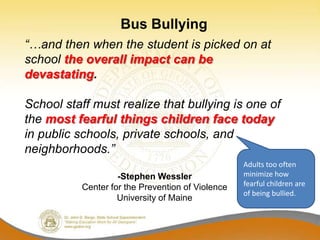 Bus Bullying
“…and then when the student is picked on at
school the overall impact can be
devastating.

School staff must realize that bullying is one of
the most fearful things children face today
in public schools, private schools, and
neighborhoods.”
                                                  Adults too often
                   -Stephen Wessler               minimize how
          Center for the Prevention of Violence   fearful children are
                                                  of being bullied.
                   University of Maine
 