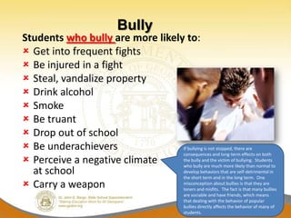 Bully
Students who bully are more likely to:
 Get into frequent fights
 Be injured in a fight
 Steal, vandalize property
 Drink alcohol
 Smoke
 Be truant
 Drop out of school
 Be underachievers               If bullying is not stopped, there are
                                  consequences and long-term effects on both
 Perceive a negative climate     the bully and the victim of bullying. Students
                                  who bully are much more likely than normal to
  at school                       develop behaviors that are self-detrimental in
                                  the short term and in the long term. One
 Carry a weapon                  misconception about bullies is that they are
                                  loners and misfits. The fact is that many bullies
                                                    are sociable and have friends, which means
                                                    that dealing with the behavior of popular
                                                    bullies directly affects the behavior of many of
                                                    students.
 