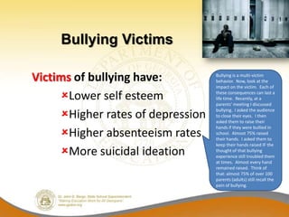Bullying Victims

Victims of bullying have:          Bullying is a multi-victim
                                   behavior. Now, look at the
                                   impact on the victim. Each of

     Lower self esteem            these consequences can last a
                                   life time. Recently, at a
                                   parents’ meeting I discussed

     Higher rates of depression
                                   bullying. I asked the audience
                                   to close their eyes. I then
                                   asked them to raise their

     Higher absenteeism rates
                                   hands if they were bullied in
                                   school. Almost 75% raised
                                   their hands. I asked them to
                                   keep their hands raised IF the
     More suicidal ideation       thought of that bullying
                                   experience still troubled them
                                   at times. Almost every hand
                                   remained raised. Think of
                                   that: almost 75% of over 100
                                   parents (adults) still recall the
                                   pain of bullying.
 