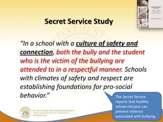 Secret Service Study

“In a school with a culture of safety and
connection, both the bully and the student
who is the victim of the bullying are
attended to in a respectful manner. Schools
with climates of safety and respect are
establishing foundations for pro-social
behavior.”                        The Secret Service
                                       reports that healthy
                                       school climates can
                                       prevent violence
                                       associated with bullying.
 